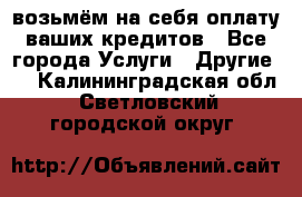 возьмём на себя оплату ваших кредитов - Все города Услуги » Другие   . Калининградская обл.,Светловский городской округ 